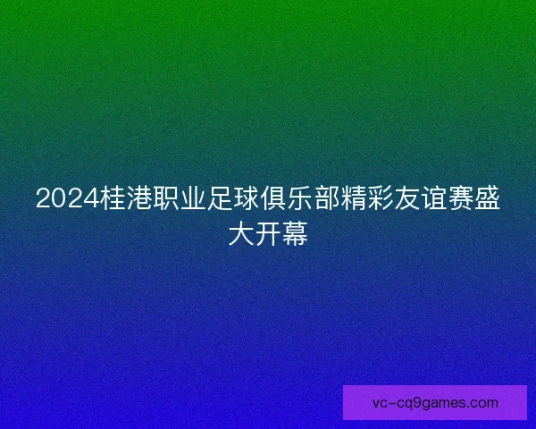 2024桂港职业足球俱乐部精彩友谊赛盛大开幕